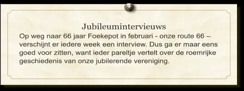 Jubileumintervieuws Op weg naar 66 jaar Foekepot in februari - onze route 66 – verschijnt er iedere week een interview. Dus ga er maar eens goed voor zitten, want ieder pareltje vertelt over de roemrijke geschiedenis van onze jubilerende vereniging.