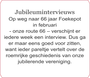 Jubileumintervieuws Op weg naar 66 jaar Foekepot  in februari  - onze route 66 – verschijnt er iedere week een interview. Dus ga er maar eens goed voor zitten, want ieder pareltje vertelt over de roemrijke geschiedenis van onze jubilerende vereniging.