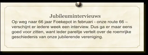 Jubileumintervieuws Op weg naar 66 jaar Foekepot in februari - onze route 66 – verschijnt er iedere week een interview. Dus ga er maar eens goed voor zitten, want ieder pareltje vertelt over de roemrijke geschiedenis van onze jubilerende vereniging.