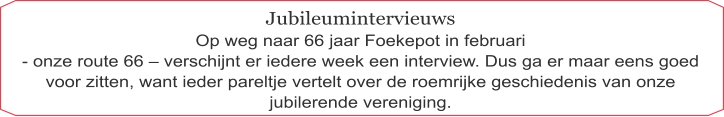Jubileumintervieuws Op weg naar 66 jaar Foekepot in februari  - onze route 66 – verschijnt er iedere week een interview. Dus ga er maar eens goed voor zitten, want ieder pareltje vertelt over de roemrijke geschiedenis van onze jubilerende vereniging.