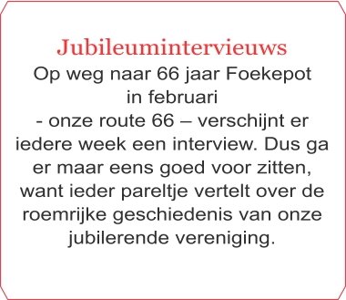 Jubileumintervieuws Op weg naar 66 jaar Foekepot  in februari  - onze route 66 – verschijnt er iedere week een interview. Dus ga er maar eens goed voor zitten, want ieder pareltje vertelt over de roemrijke geschiedenis van onze jubilerende vereniging.